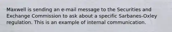 Maxwell is sending an e-mail message to the Securities and Exchange Commission to ask about a specific Sarbanes-Oxley regulation. This is an example of internal communication.