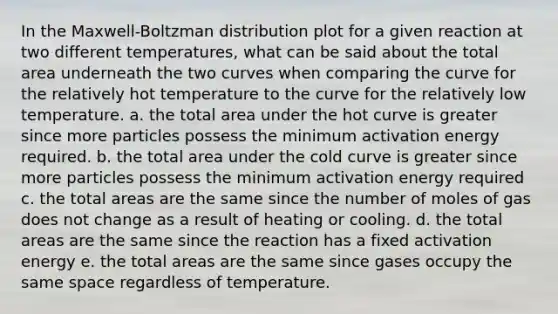 In the Maxwell-Boltzman distribution plot for a given reaction at two different temperatures, what can be said about the total area underneath the two curves when comparing the curve for the relatively hot temperature to the curve for the relatively low temperature. a. the total area under the hot curve is greater since more particles possess the minimum activation energy required. b. the total area under the cold curve is greater since more particles possess the minimum activation energy required c. the total areas are the same since the number of moles of gas does not change as a result of heating or cooling. d. the total areas are the same since the reaction has a fixed activation energy e. the total areas are the same since gases occupy the same space regardless of temperature.