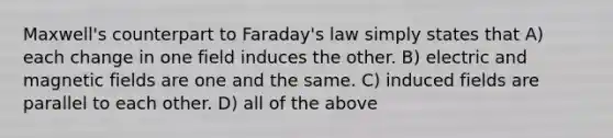 Maxwell's counterpart to Faraday's law simply states that A) each change in one field induces the other. B) electric and magnetic fields are one and the same. C) induced fields are parallel to each other. D) all of the above