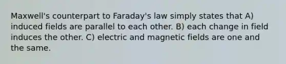 Maxwell's counterpart to Faraday's law simply states that A) induced fields are parallel to each other. B) each change in field induces the other. C) electric and magnetic fields are one and the same.