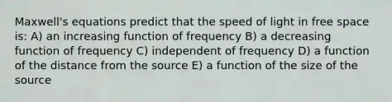 Maxwell's equations predict that the speed of light in free space is: A) an increasing function of frequency B) a decreasing function of frequency C) independent of frequency D) a function of the distance from the source E) a function of the size of the source