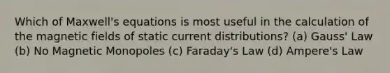 Which of Maxwell's equations is most useful in the calculation of the magnetic fields of static current distributions? (a) Gauss' Law (b) No Magnetic Monopoles (c) Faraday's Law (d) Ampere's Law