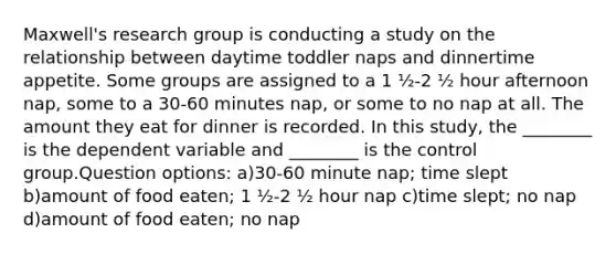 Maxwell's research group is conducting a study on the relationship between daytime toddler naps and dinnertime appetite. Some groups are assigned to a 1 ½-2 ½ hour afternoon nap, some to a 30-60 minutes nap, or some to no nap at all. The amount they eat for dinner is recorded. In this study, the ________ is the dependent variable and ________ is the control group.Question options: a)30-60 minute nap; time slept b)amount of food eaten; 1 ½-2 ½ hour nap c)time slept; no nap d)amount of food eaten; no nap