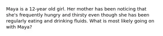 Maya is a 12-year old girl. Her mother has been noticing that she's frequently hungry and thirsty even though she has been regularly eating and drinking fluids. What is most likely going on with Maya?