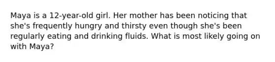 Maya is a 12-year-old girl. Her mother has been noticing that she's frequently hungry and thirsty even though she's been regularly eating and drinking fluids. What is most likely going on with Maya?