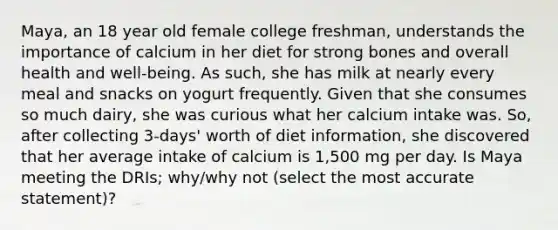 Maya, an 18 year old female college freshman, understands the importance of calcium in her diet for strong bones and overall health and well-being. As such, she has milk at nearly every meal and snacks on yogurt frequently. Given that she consumes so much dairy, she was curious what her calcium intake was. So, after collecting 3-days' worth of diet information, she discovered that her average intake of calcium is 1,500 mg per day. Is Maya meeting the DRIs; why/why not (select the most accurate statement)?