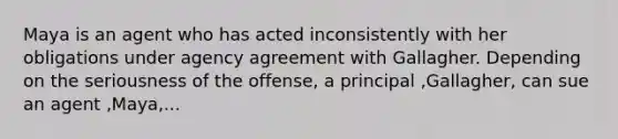 Maya is an agent who has acted inconsistently with her obligations under agency agreement with Gallagher. Depending on the seriousness of the offense, a principal ,Gallagher, can sue an agent ,Maya,...