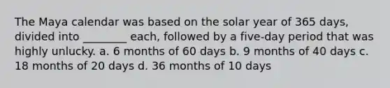 The Maya calendar was based on the solar year of 365 days, divided into ________ each, followed by a five-day period that was highly unlucky. a. 6 months of 60 days b. 9 months of 40 days c. 18 months of 20 days d. 36 months of 10 days