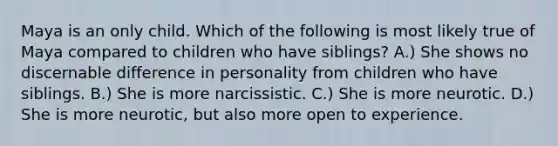 Maya is an only child. Which of the following is most likely true of Maya compared to children who have siblings? A.) She shows no discernable difference in personality from children who have siblings. B.) She is more narcissistic. C.) She is more neurotic. D.) She is more neurotic, but also more open to experience.