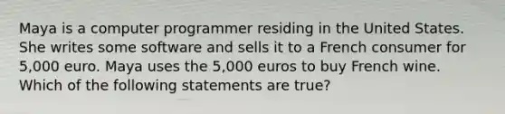 Maya is a computer programmer residing in the United States. She writes some software and sells it to a French consumer for 5,000 euro. Maya uses the 5,000 euros to buy French wine. Which of the following statements are true?