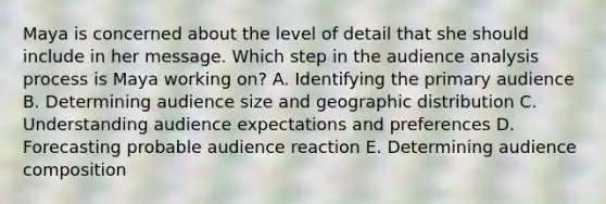 Maya is concerned about the level of detail that she should include in her message. Which step in the audience analysis process is Maya working​ on? A. Identifying the primary audience B. Determining audience size and geographic distribution C. Understanding audience expectations and preferences D. Forecasting probable audience reaction E. Determining audience composition