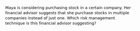 Maya is considering purchasing stock in a certain company. Her financial advisor suggests that she purchase stocks in multiple companies instead of just one. Which risk management technique is this financial advisor suggesting?