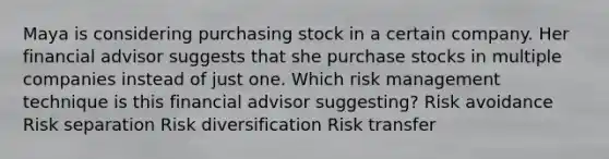 Maya is considering purchasing stock in a certain company. Her financial advisor suggests that she purchase stocks in multiple companies instead of just one. Which risk management technique is this financial advisor suggesting? Risk avoidance Risk separation Risk diversification Risk transfer