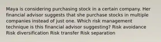 Maya is considering purchasing stock in a certain company. Her financial advisor suggests that she purchase stocks in multiple companies instead of just one. Which risk management technique is this financial advisor suggesting? Risk avoidance Risk diversification Risk transfer Risk separation