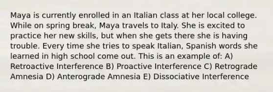 Maya is currently enrolled in an Italian class at her local college. While on spring break, Maya travels to Italy. She is excited to practice her new skills, but when she gets there she is having trouble. Every time she tries to speak Italian, Spanish words she learned in high school come out. This is an example of: A) Retroactive Interference B) Proactive Interference C) Retrograde Amnesia D) Anterograde Amnesia E) Dissociative Interference