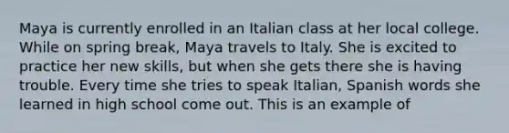 Maya is currently enrolled in an Italian class at her local college. While on spring break, Maya travels to Italy. She is excited to practice her new skills, but when she gets there she is having trouble. Every time she tries to speak Italian, Spanish words she learned in high school come out. This is an example of