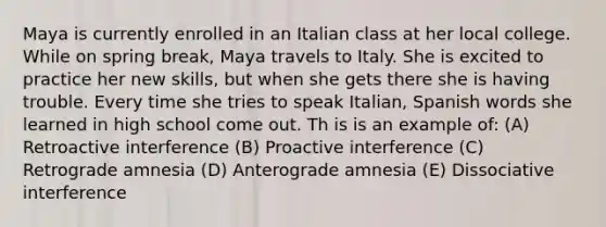 Maya is currently enrolled in an Italian class at her local college. While on spring break, Maya travels to Italy. She is excited to practice her new skills, but when she gets there she is having trouble. Every time she tries to speak Italian, Spanish words she learned in high school come out. Th is is an example of: (A) Retroactive interference (B) Proactive interference (C) Retrograde amnesia (D) Anterograde amnesia (E) Dissociative interference