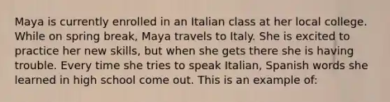 Maya is currently enrolled in an Italian class at her local college. While on spring break, Maya travels to Italy. She is excited to practice her new skills, but when she gets there she is having trouble. Every time she tries to speak Italian, Spanish words she learned in high school come out. This is an example of: