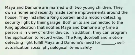 Maya and Damone are married with two young children. They own a home and recently made some improvements around the house. They installed a Ring doorbell and a motion-detecting security light by their garage. Both units are connected to the Ring application that notifies Maya and Damone any time a person is in view of either device. In addition, they can program the application to record video. The Ring doorbell and motion-detecting light fulfill Maya and Damone's need for _______. self-actualization social physiological items safety