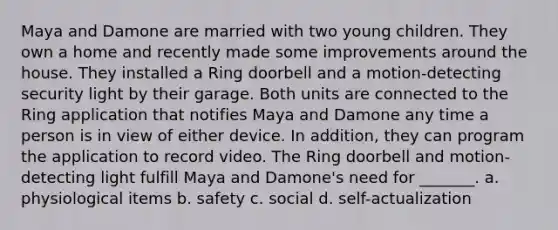 Maya and Damone are married with two young children. They own a home and recently made some improvements around the house. They installed a Ring doorbell and a motion-detecting security light by their garage. Both units are connected to the Ring application that notifies Maya and Damone any time a person is in view of either device. In addition, they can program the application to record video. The Ring doorbell and motion-detecting light fulfill Maya and Damone's need for _______. a. physiological items b. safety c. social d. self-actualization