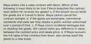 Maya enters into a sales contract with Kevin. Which of the following is most likely to be true if Kevin breaches the contract even before he receives the goods? a. If the breach occurs while the goods are in transit to Kevin, Maya cannot cancel the contract outright. b. If the goods are perishable, commercial standards and state law may require a public auction advertised over a period of time. c. If Maya incurs incidental damages due to reselling the goods, she cannot claim any difference in value between the contract price and resale price. d. If Maya recovers the full value of the contract from Kevin, she cannot resell the goods to a new buyer.