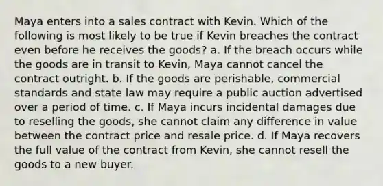 Maya enters into a sales contract with Kevin. Which of the following is most likely to be true if Kevin breaches the contract even before he receives the goods? a. If the breach occurs while the goods are in transit to Kevin, Maya cannot cancel the contract outright. b. If the goods are perishable, commercial standards and state law may require a public auction advertised over a period of time. c. If Maya incurs incidental damages due to reselling the goods, she cannot claim any difference in value between the contract price and resale price. d. If Maya recovers the full value of the contract from Kevin, she cannot resell the goods to a new buyer.