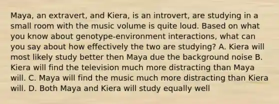 Maya, an extravert, and Kiera, is an introvert, are studying in a small room with the music volume is quite loud. Based on what you know about genotype-environment interactions, what can you say about how effectively the two are studying? A. Kiera will most likely study better then Maya due the background noise B. Kiera will find the television much more distracting than Maya will. C. Maya will find the music much more distracting than Kiera will. D. Both Maya and Kiera will study equally well