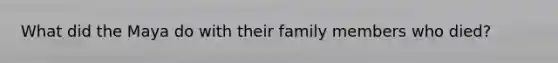 What did the Maya do with their family members who died?