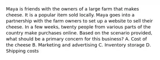 Maya is friends with the owners of a large farm that makes cheese. It is a popular item sold locally. Maya goes into a partnership with the farm owners to set up a website to sell their cheese. In a few weeks, twenty people from various parts of the country make purchases online. Based on the scenario provided, what should be a primary concern for this business? A. Cost of the cheese B. Marketing and advertising C. Inventory storage D. Shipping costs