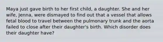 Maya just gave birth to her first child, a daughter. She and her wife, Jenna, were dismayed to find out that a vessel that allows fetal blood to travel between the pulmonary trunk and the aorta failed to close after their daughter's birth. Which disorder does their daughter have?