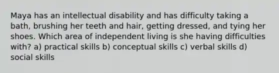 Maya has an intellectual disability and has difficulty taking a bath, brushing her teeth and hair, getting dressed, and tying her shoes. Which area of independent living is she having difficulties with? a) practical skills b) conceptual skills c) verbal skills d) social skills