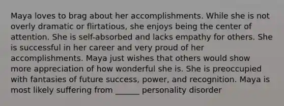 Maya loves to brag about her accomplishments. While she is not overly dramatic or flirtatious, she enjoys being the center of attention. She is self-absorbed and lacks empathy for others. She is successful in her career and very proud of her accomplishments. Maya just wishes that others would show more appreciation of how wonderful she is. She is preoccupied with fantasies of future success, power, and recognition. Maya is most likely suffering from ______ personality disorder