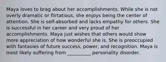 Maya loves to brag about her accomplishments. While she is not overly dramatic or flirtatious, she enjoys being the center of attention. She is self-absorbed and lacks empathy for others. She is successful in her career and very proud of her accomplishments. Maya just wishes that others would show more appreciation of how wonderful she is. She is preoccupied with fantasies of future success, power, and recognition. Maya is most likely suffering from __________ personality disorder.