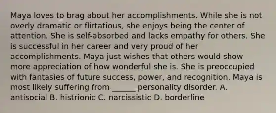 Maya loves to brag about her accomplishments. While she is not overly dramatic or flirtatious, she enjoys being the center of attention. She is self-absorbed and lacks empathy for others. She is successful in her career and very proud of her accomplishments. Maya just wishes that others would show more appreciation of how wonderful she is. She is preoccupied with fantasies of future success, power, and recognition. Maya is most likely suffering from ______ personality disorder. A. antisocial B. histrionic C. narcissistic D. borderline