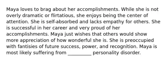 Maya loves to brag about her accomplishments. While she is not overly dramatic or flirtatious, she enjoys being the center of attention. She is self-absorbed and lacks empathy for others. She is successful in her career and very proud of her accomplishments. Maya just wishes that others would show more appreciation of how wonderful she is. She is preoccupied with fantisies of future success, power, and recognition. Maya is most likely suffering from __________ personality disorder.