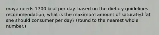 maya needs 1700 kcal per day. based on the dietary guidelines recommendation, what is the maximum amount of saturated fat she should consumer per day? (round to the nearest whole number.)