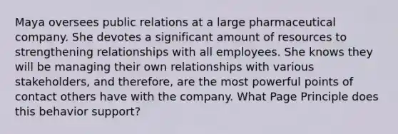 Maya oversees public relations at a large pharmaceutical company. She devotes a significant amount of resources to strengthening relationships with all employees. She knows they will be managing their own relationships with various stakeholders, and therefore, are the most powerful points of contact others have with the company. What Page Principle does this behavior support?