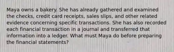 Maya owns a bakery. She has already gathered and examined the checks, credit card receipts, sales slips, and other related evidence concerning specific transactions. She has also recorded each financial transaction in a journal and transferred that information into a ledger. What must Maya do before preparing the financial statements?