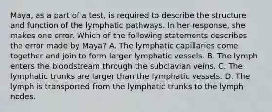 Maya, as a part of a​ test, is required to describe the structure and function of the lymphatic pathways. In her​ response, she makes one error. Which of the following statements describes the error made by​ Maya? A. The lymphatic capillaries come together and join to form larger lymphatic vessels. B. The lymph enters the bloodstream through the subclavian veins. C. The lymphatic trunks are larger than the lymphatic vessels. D. The lymph is transported from the lymphatic trunks to the lymph nodes.