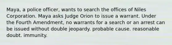 Maya, a police officer, wants to search the offices of Niles Corporation. Maya asks Judge Orion to issue a warrant. Under the Fourth Amendment, no warrants for a search or an arrest can be issued without​ ​double jeopardy. ​probable cause. ​reasonable doubt. ​immunity.