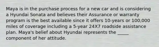 Maya is in the purchase process for a new car and is considering a Hyundai Sonata and believes their Assurance or warranty program is the best available since it offers 10-years or 100,000 miles of coverage including a 5-year 24X7 roadside assistance plan. Maya's belief about Hyundai represents the _____ component of her attitude.