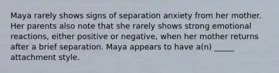 Maya rarely shows signs of separation anxiety from her mother. Her parents also note that she rarely shows strong emotional reactions, either positive or negative, when her mother returns after a brief separation. Maya appears to have a(n) _____ attachment style.