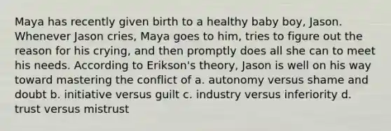 Maya has recently given birth to a healthy baby boy, Jason. Whenever Jason cries, Maya goes to him, tries to figure out the reason for his crying, and then promptly does all she can to meet his needs. According to Erikson's theory, Jason is well on his way toward mastering the conflict of a. autonomy versus shame and doubt b. initiative versus guilt c. industry versus inferiority d. trust versus mistrust