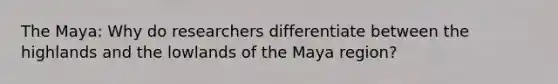 The Maya: Why do researchers differentiate between the highlands and the lowlands of the Maya region?