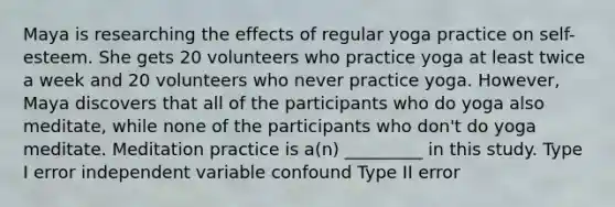 Maya is researching the effects of regular yoga practice on self-esteem. She gets 20 volunteers who practice yoga at least twice a week and 20 volunteers who never practice yoga. However, Maya discovers that all of the participants who do yoga also meditate, while none of the participants who don't do yoga meditate. Meditation practice is a(n) _________ in this study. Type I error independent variable confound Type II error