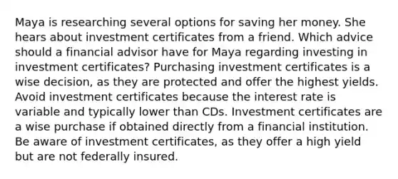 Maya is researching several options for saving her money. She hears about investment certificates from a friend. Which advice should a financial advisor have for Maya regarding investing in investment certificates? Purchasing investment certificates is a wise decision, as they are protected and offer the highest yields. Avoid investment certificates because the interest rate is variable and typically lower than CDs. Investment certificates are a wise purchase if obtained directly from a financial institution. Be aware of investment certificates, as they offer a high yield but are not federally insured.