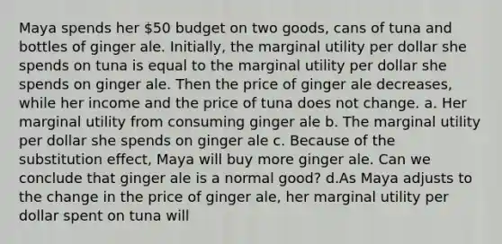 Maya spends her​ 50 budget on two​ goods, cans of tuna and bottles of ginger ale.​ Initially, the marginal utility per dollar she spends on tuna is equal to the marginal utility per dollar she spends on ginger ale. Then the price of ginger ale​ decreases, while her income and the price of tuna does not change. a. Her marginal utility from consuming ginger ale b. The marginal utility per dollar she spends on ginger ale c. Because of the substitution​ effect, Maya will buy more ginger ale. Can we conclude that ginger ale is a normal​ good? d.As Maya adjusts to the change in the price of ginger​ ale, her marginal utility per dollar spent on tuna will