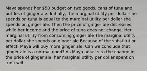 Maya spends her​ 50 budget on two​ goods, cans of tuna and bottles of ginger ale.​ Initially, the marginal utility per dollar she spends on tuna is equal to the marginal utility per dollar she spends on ginger ale. Then the price of ginger ale​ decreases, while her income and the price of tuna does not change. Her marginal utility from consuming ginger ale The marginal utility per dollar she spends on ginger ale Because of the substitution​ effect, Maya will buy more ginger ale. Can we conclude that ginger ale is a normal​ good? As Maya adjusts to the change in the price of ginger​ ale, her marginal utility per dollar spent on tuna will