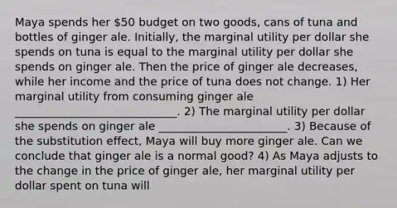 Maya spends her 50 budget on two goods, cans of tuna and bottles of ginger ale. Initially, the marginal utility per dollar she spends on tuna is equal to the marginal utility per dollar she spends on ginger ale. Then the price of ginger ale decreases, while her income and the price of tuna does not change. 1) Her marginal utility from consuming ginger ale _____________________________. 2) The marginal utility per dollar she spends on ginger ale _______________________. 3) Because of the substitution effect, Maya will buy more ginger ale. Can we conclude that ginger ale is a normal good? 4) As Maya adjusts to the change in the price of ginger ale, her marginal utility per dollar spent on tuna will