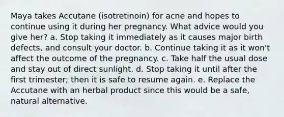 Maya takes Accutane (isotretinoin) for acne and hopes to continue using it during her pregnancy. What advice would you give her? a. Stop taking it immediately as it causes major birth defects, and consult your doctor. b. Continue taking it as it won't affect the outcome of the pregnancy. c. Take half the usual dose and stay out of direct sunlight. d. Stop taking it until after the first trimester; then it is safe to resume again. e. Replace the Accutane with an herbal product since this would be a safe, natural alternative.